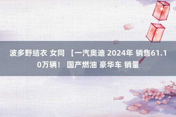 波多野结衣 女同 【一汽奥迪 2024年 销售61.10万辆！ 国产燃油 豪华车 销量