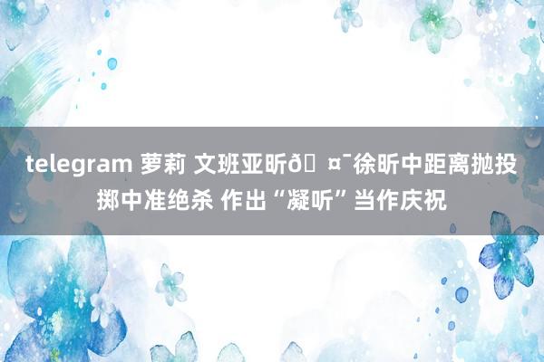 telegram 萝莉 文班亚昕🤯徐昕中距离抛投掷中准绝杀 作出“凝听”当作庆祝