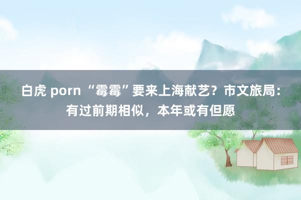 白虎 porn “霉霉”要来上海献艺？市文旅局：有过前期相似，本年或有但愿