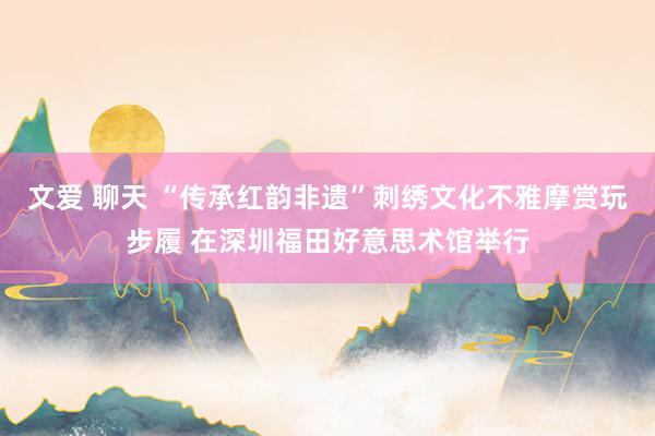 文爱 聊天 “传承红韵非遗”刺绣文化不雅摩赏玩步履 在深圳福田好意思术馆举行