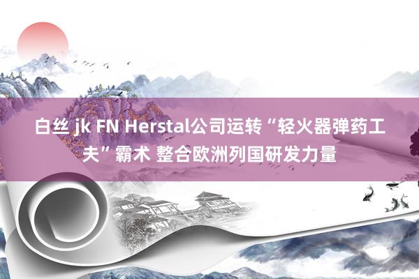 白丝 jk FN Herstal公司运转“轻火器弹药工夫”霸术 整合欧洲列国研发力量