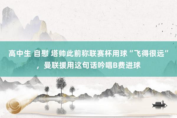 高中生 自慰 塔帅此前称联赛杯用球“飞得很远”，曼联援用这句话吟唱B费进球