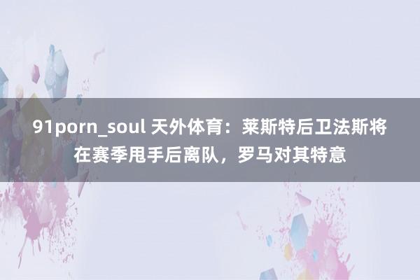 91porn_soul 天外体育：莱斯特后卫法斯将在赛季甩手后离队，罗马对其特意