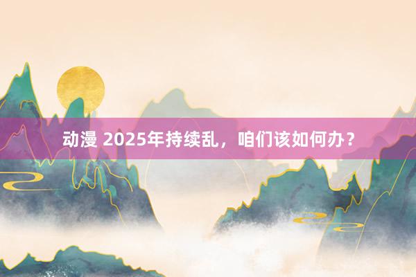 动漫 2025年持续乱，咱们该如何办？