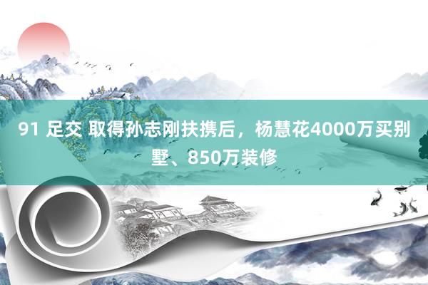 91 足交 取得孙志刚扶携后，杨慧花4000万买别墅、850万装修