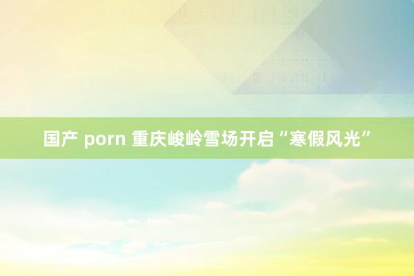 国产 porn 重庆峻岭雪场开启“寒假风光”